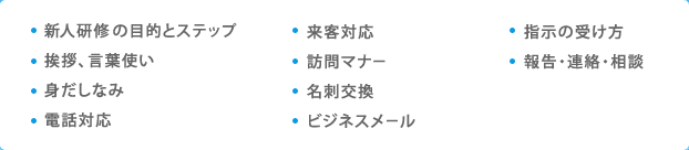 新人研修の目的とステップ／挨拶、言葉使い 身だしなみ／電話対応／来客対応／訪問マナー／名刺交換／ビジネスメール／指示の受け方／報告・連絡・相談